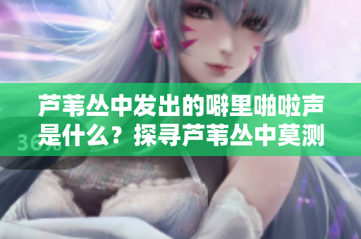 芦苇丛中发出的噼里啪啦声是什么？探寻芦苇丛中莫测之声触动心灵