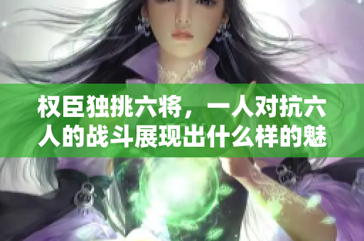 权臣独挑六将，一人对抗六人的战斗展现出什么样的魅力？
