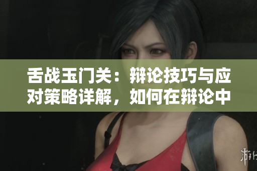 舌战玉门关：辩论技巧与应对策略详解，如何在辩论中取得优势？