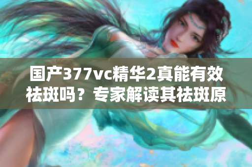 国产377vc精华2真能有效祛斑吗？专家解读其祛斑原理及功效
