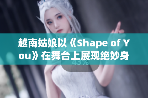 越南姑娘以《Shape of You》在舞台上展现绝妙身姿