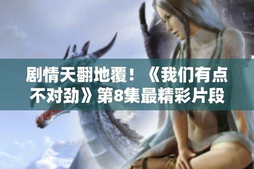 剧情天翻地覆！《我们有点不对劲》第8集最精彩片段揭露真相
