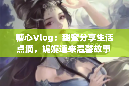 糖心Vlog：甜蜜分享生活点滴，娓娓道来温馨故事 