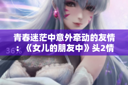 青春迷茫中意外牵动的友情：《女儿的朋友中》头2情节介绍