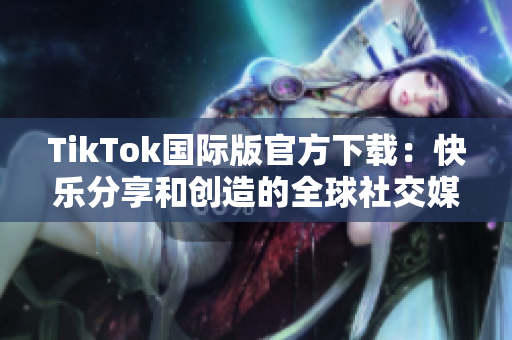 TikTok国际版官方下载：快乐分享和创造的全球社交媒体平台
