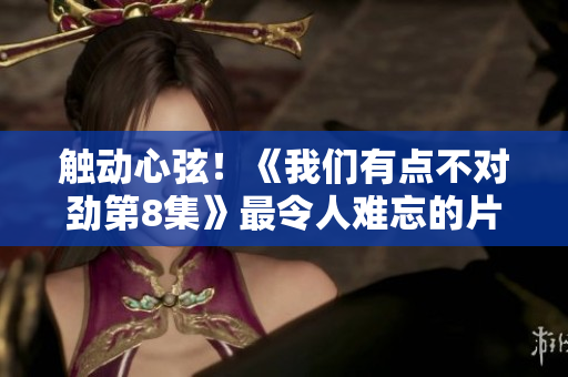 触动心弦！《我们有点不对劲第8集》最令人难忘的片段