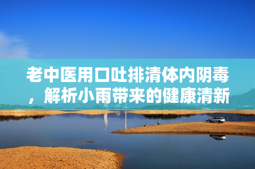 老中医用口吐排清体内阴毒，解析小雨带来的健康清新