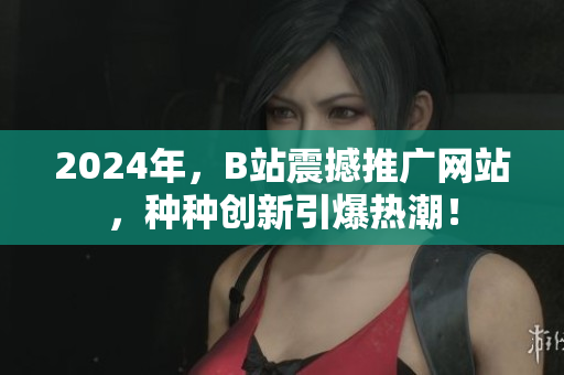 2024年，B站震撼推广网站，种种创新引爆热潮！