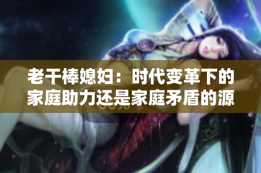老干棒媳妇：时代变革下的家庭助力还是家庭矛盾的源头？