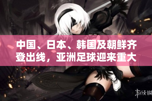 中国、日本、韩国及朝鲜齐登出线，亚洲足球迎来重大突破