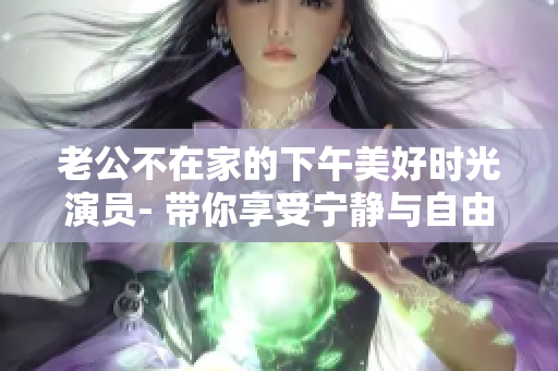 老公不在家的下午美好时光演员- 带你享受宁静与自由的闲暇时光