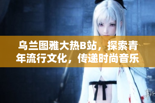 乌兰图雅大热B站，探索青年流行文化，传递时尚音乐风潮