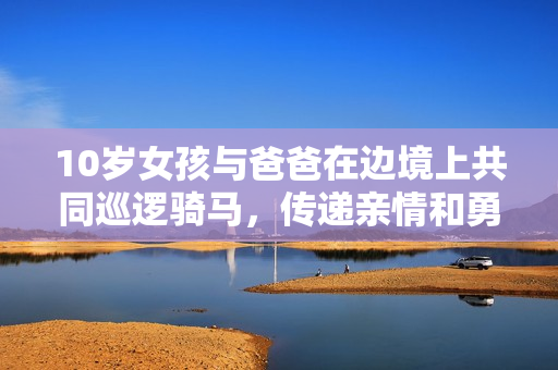 10岁女孩与爸爸在边境上共同巡逻骑马，传递亲情和勇气