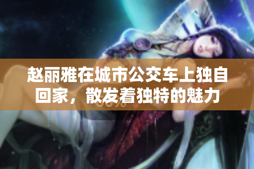 赵丽雅在城市公交车上独自回家，散发着独特的魅力
