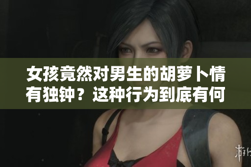 女孩竟然对男生的胡萝卜情有独钟？这种行为到底有何深意？