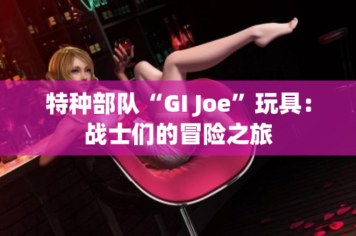 特种部队“GI Joe”玩具：战士们的冒险之旅