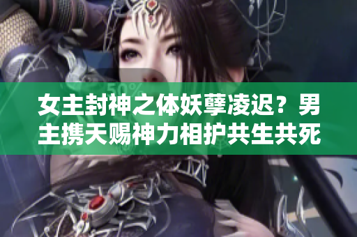 女主封神之体妖孽凌迟？男主携天赐神力相护共生共死