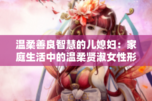温柔善良智慧的儿媳妇：家庭生活中的温柔贤淑女性形象