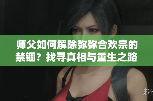 师父如何解除弥弥合欢宗的禁锢？找寻真相与重生之路