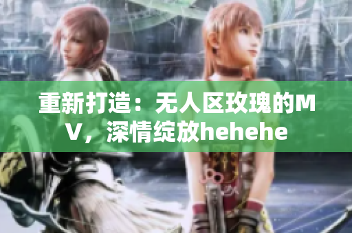 重新打造：无人区玫瑰的MV，深情绽放hehehe