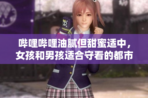 哔哩哔哩油腻但甜蜜适中，女孩和男孩适合守看的都市情感称心电视剧
