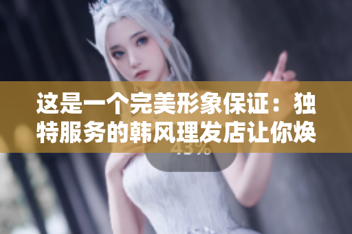 这是一个完美形象保证：独特服务的韩风理发店让你焕发新生！