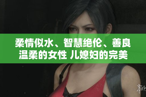 柔情似水、智慧绝伦、善良温柔的女性 儿媳妇的完美特质与美好内在