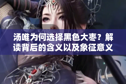 汤唯为何选择黑色大枣？解读背后的含义以及象征意义