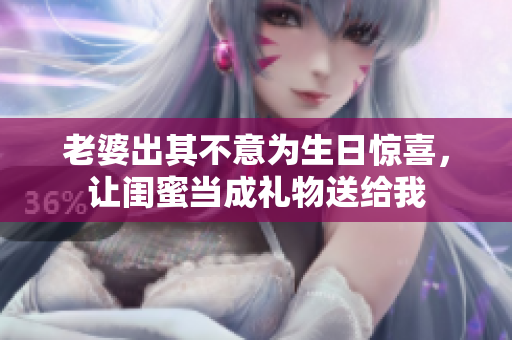 老婆出其不意为生日惊喜，让闺蜜当成礼物送给我