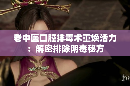 老中医口腔排毒术重焕活力：解密排除阴毒秘方
