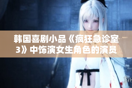 韩国喜剧小品《疯狂急诊室3》中饰演女生角色的演员是谁？