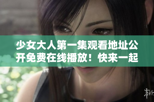少女大人第一集观看地址公开免费在线播放！快来一起看吧！