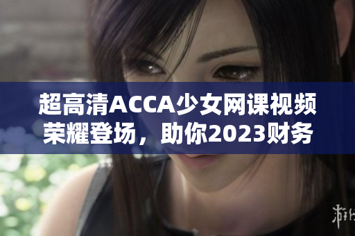 超高清ACCA少女网课视频荣耀登场，助你2023财务职场路！
