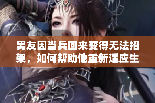 男友因当兵回来变得无法招架，如何帮助他重新适应生活？