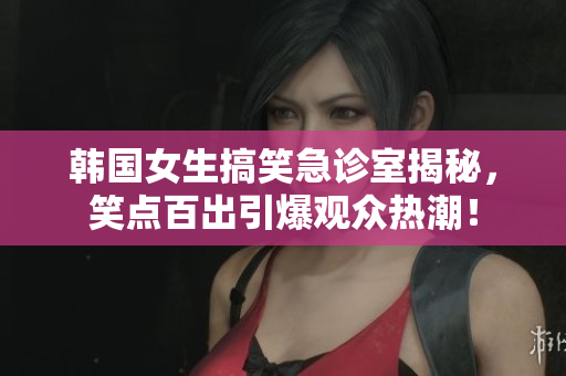 韩国女生搞笑急诊室揭秘，笑点百出引爆观众热潮！
