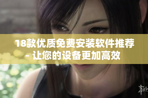 18款优质免费安装软件推荐- 让您的设备更加高效 