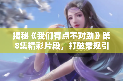 揭秘《我们有点不对劲》第8集精彩片段，打破常规引发观众热议