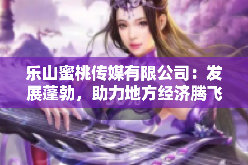 乐山蜜桃传媒有限公司：发展蓬勃，助力地方经济腾飞的引领者