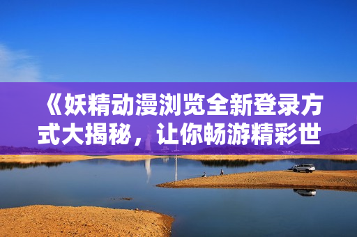 《妖精动漫浏览全新登录方式大揭秘，让你畅游精彩世界》