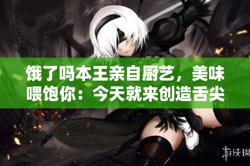 饿了吗本王亲自厨艺，美味喂饱你：今天就来创造舌尖盛宴!