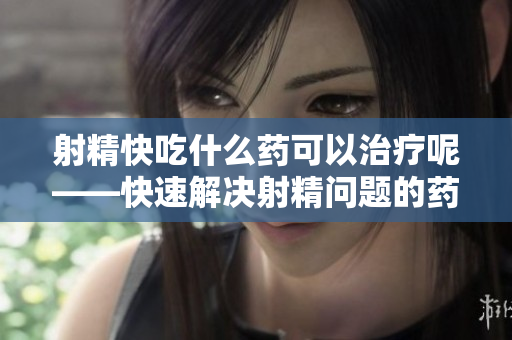 射精快吃什么药可以治疗呢——快速解决射精问题的药物选择