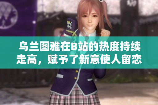 乌兰图雅在B站的热度持续走高，赋予了新意使人留恋无尽