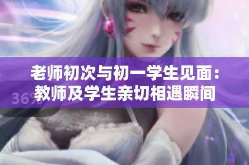 老师初次与初一学生见面：教师及学生亲切相遇瞬间
