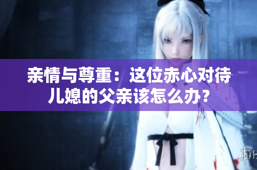 亲情与尊重：这位赤心对待儿媳的父亲该怎么办？