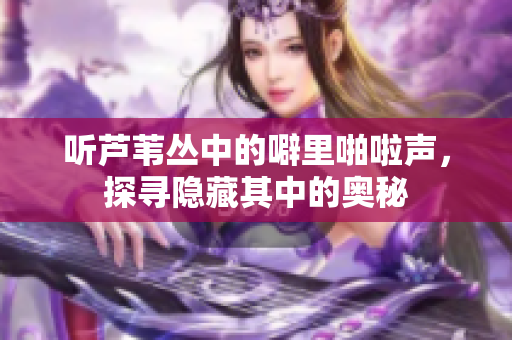 听芦苇丛中的噼里啪啦声，探寻隐藏其中的奥秘