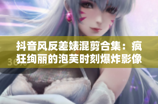 抖音风反差婊混剪合集：疯狂绚丽的泡芙时刻爆炸影像！