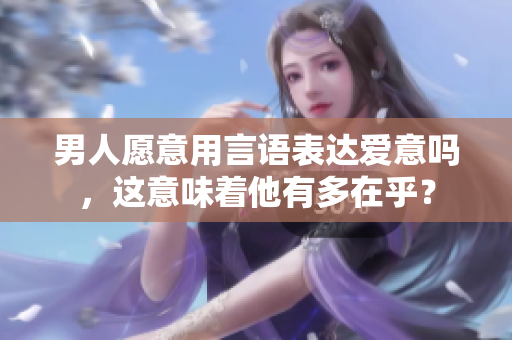 男人愿意用言语表达爱意吗，这意味着他有多在乎？