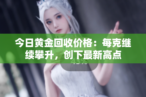 今日黄金回收价格：每克继续攀升，创下最新高点