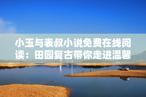 小玉与表叔小说免费在线阅读：田园复古带你走进温馨故事