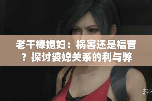 老干棒媳妇：祸害还是福音？探讨婆媳关系的利与弊